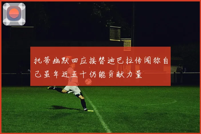 托蒂幽默回应接替迪巴拉传闻称自己虽年近五十仍能贡献力量