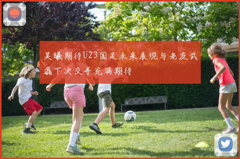 吴曦期待U23国足未来表现与老友武磊下次交手充满期待