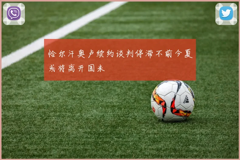 恰尔汗奥卢续约谈判停滞不前今夏或将离开国米