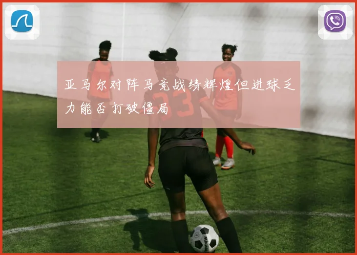 亚马尔对阵马竞战绩辉煌但进球乏力能否打破僵局
