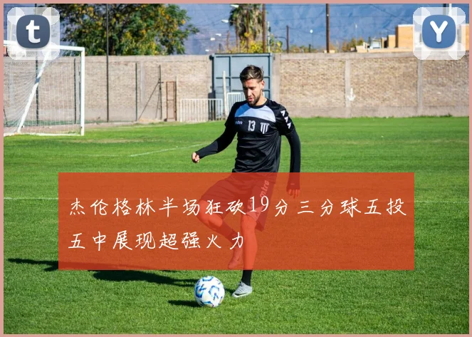 杰伦格林半场狂砍19分三分球五投五中展现超强火力