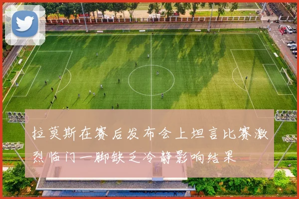 拉莫斯在赛后发布会上坦言比赛激烈临门一脚缺乏冷静影响结果