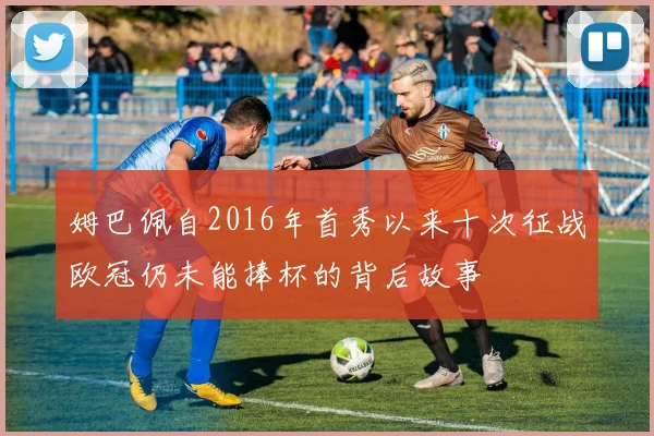 姆巴佩自2016年首秀以来十次征战欧冠仍未能捧杯的背后故事