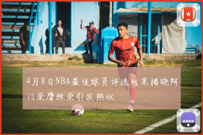 4月8日NBA最佳球员评选结果揭晓阿门荣膺殊荣引发热议