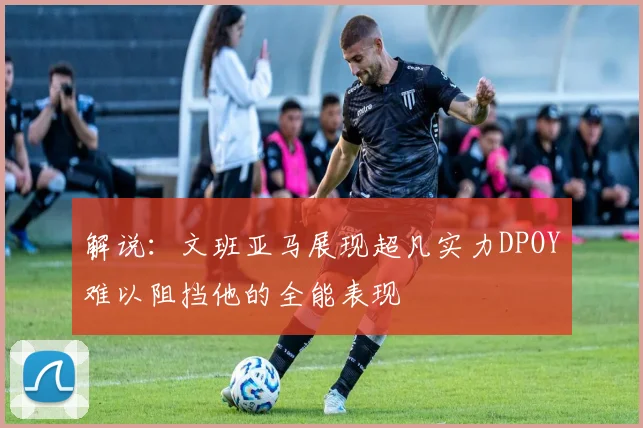 解说：文班亚马展现超凡实力DPOY难以阻挡他的全能表现