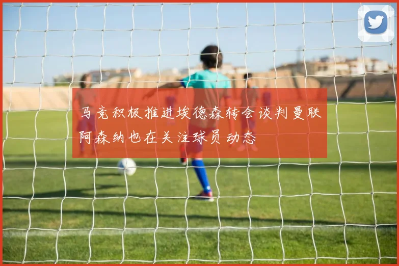 马竞积极推进埃德森转会谈判曼联阿森纳也在关注球员动态